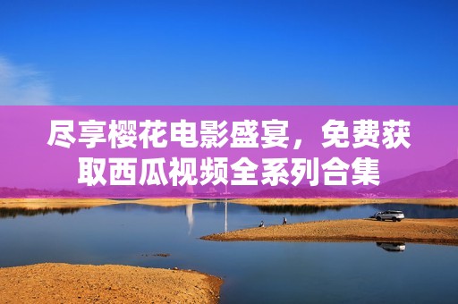尽享樱花电影盛宴，免费获取西瓜视频全系列合集