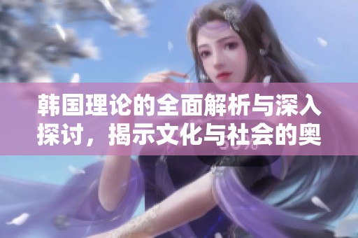 韩国理论的全面解析与深入探讨，揭示文化与社会的奥秘