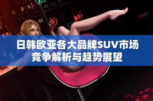 日韩欧亚各大品牌SUV市场竞争解析与趋势展望