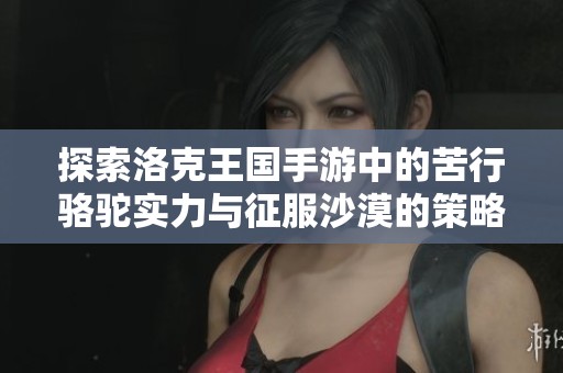 探索洛克王国手游中的苦行骆驼实力与征服沙漠的策略指南
