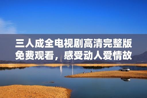 三人成全电视剧高清完整版免费观看，感受动人爱情故事的魅力