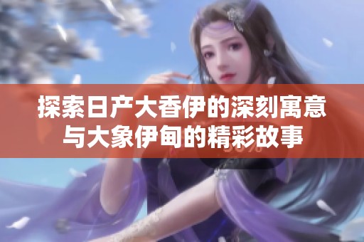 探索日产大香伊的深刻寓意与大象伊甸的精彩故事