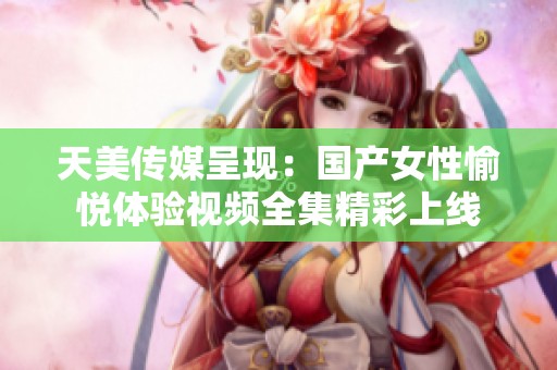 天美传媒呈现：国产女性愉悦体验视频全集精彩上线