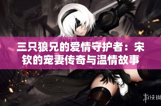 三只狼兄的爱情守护者：宋钦的宠妻传奇与温情故事