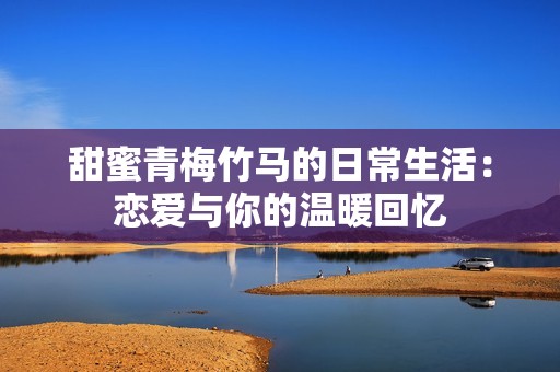 甜蜜青梅竹马的日常生活：恋爱与你的温暖回忆