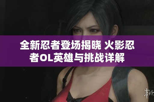 全新忍者登场揭晓 火影忍者OL英雄与挑战详解