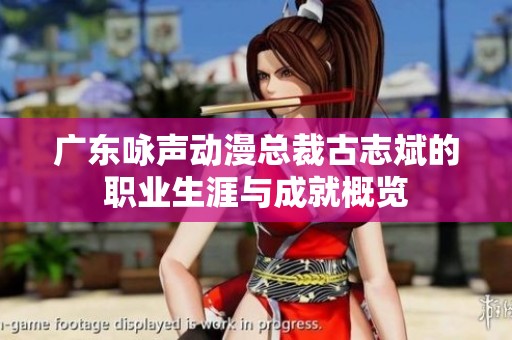 广东咏声动漫总裁古志斌的职业生涯与成就概览