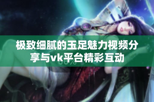 极致细腻的玉足魅力视频分享与vk平台精彩互动