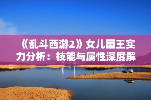 《乱斗西游2》女儿国王实力分析：技能与属性深度解读