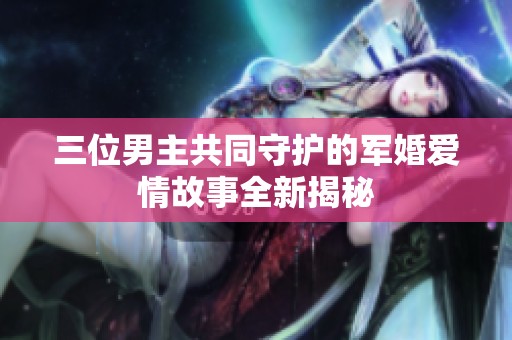 三位男主共同守护的军婚爱情故事全新揭秘