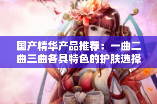 国产精华产品推荐：一曲二曲三曲各具特色的护肤选择