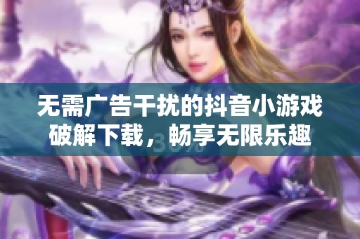 无需广告干扰的抖音小游戏破解下载，畅享无限乐趣