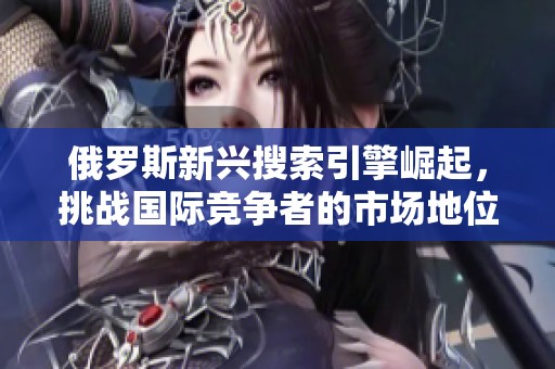 俄罗斯新兴搜索引擎崛起，挑战国际竞争者的市场地位