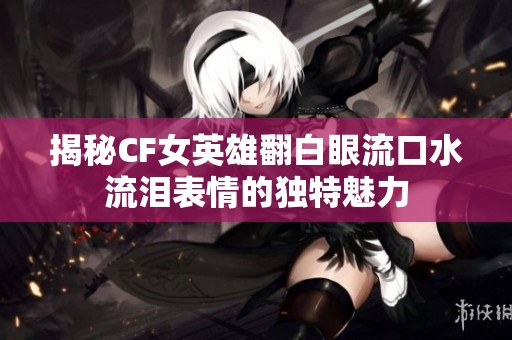 揭秘CF女英雄翻白眼流口水流泪表情的独特魅力