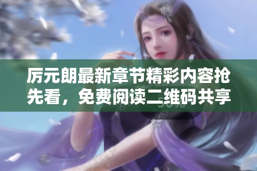 厉元朗最新章节精彩内容抢先看，免费阅读二维码共享