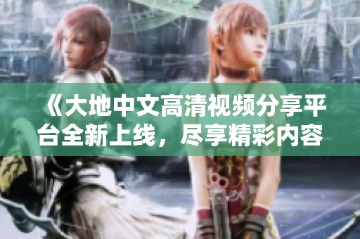 《大地中文高清视频分享平台全新上线，尽享精彩内容》