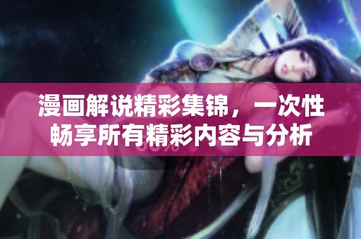 漫画解说精彩集锦，一次性畅享所有精彩内容与分析