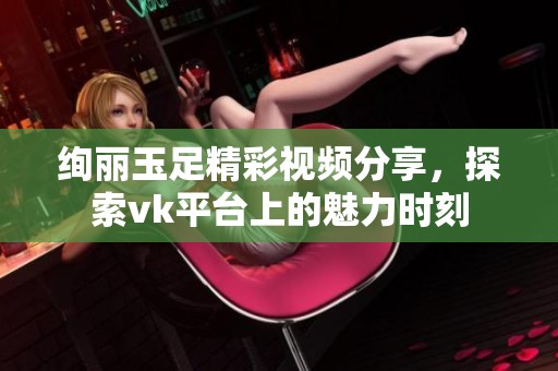 绚丽玉足精彩视频分享，探索vk平台上的魅力时刻