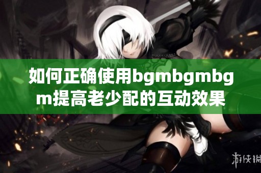 如何正确使用bgmbgmbgm提高老少配的互动效果