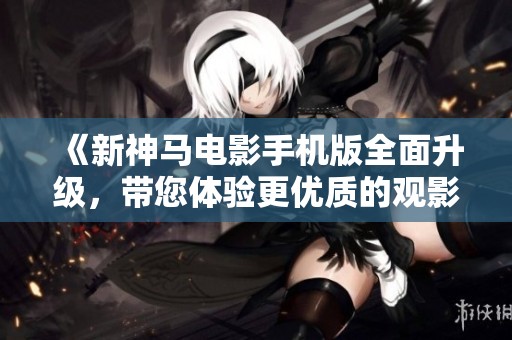 《新神马电影手机版全面升级，带您体验更优质的观影服务》