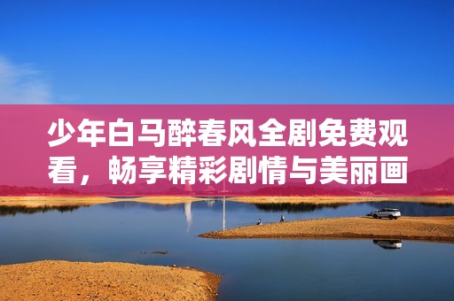 少年白马醉春风全剧免费观看，畅享精彩剧情与美丽画面