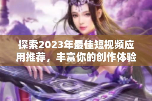 探索2023年最佳短视频应用推荐，丰富你的创作体验