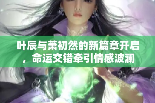 叶辰与萧初然的新篇章开启，命运交错牵引情感波澜
