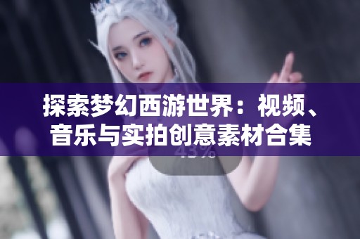 探索梦幻西游世界：视频、音乐与实拍创意素材合集