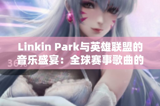Linkin Park与英雄联盟的音乐盛宴：全球赛事歌曲的期待与回顾
