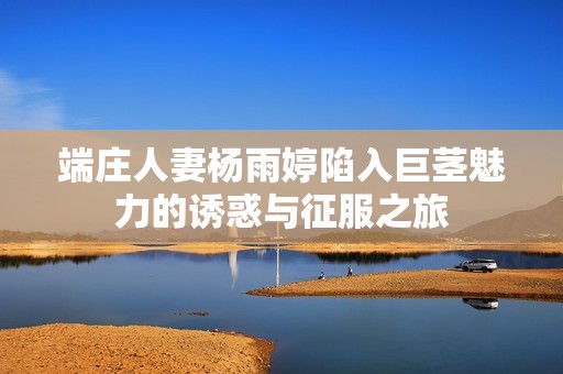 端庄人妻杨雨婷陷入巨茎魅力的诱惑与征服之旅