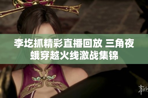 李圪抓精彩直播回放 三角夜蛾穿越火线激战集锦