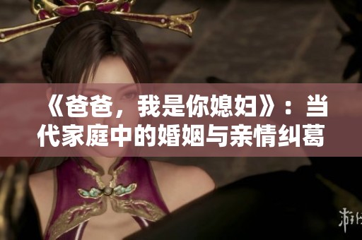 《爸爸，我是你媳妇》：当代家庭中的婚姻与亲情纠葛解析