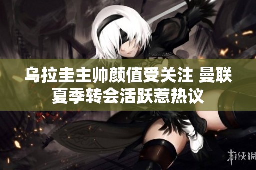 乌拉圭主帅颜值受关注 曼联夏季转会活跃惹热议