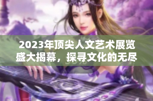 2023年顶尖人文艺术展览盛大揭幕，探寻文化的无尽魅力