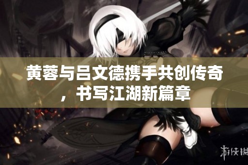 黄蓉与吕文德携手共创传奇，书写江湖新篇章