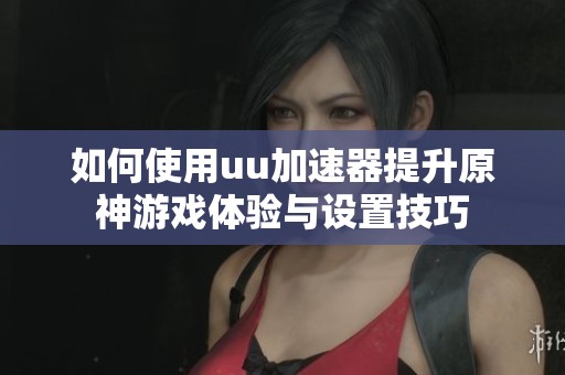 如何使用uu加速器提升原神游戏体验与设置技巧