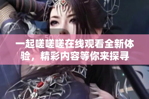 一起嗟嗟嗟在线观看全新体验，精彩内容等你来探寻