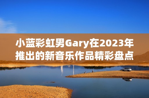 小蓝彩虹男Gary在2023年推出的新音乐作品精彩盘点