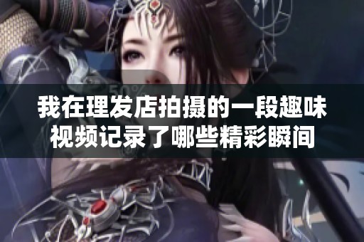 我在理发店拍摄的一段趣味视频记录了哪些精彩瞬间