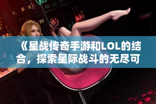 《星战传奇手游和LOL的结合，探索星际战斗的无尽可能性》