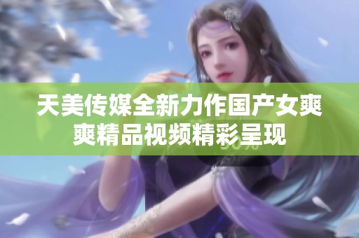 天美传媒全新力作国产女爽爽精品视频精彩呈现