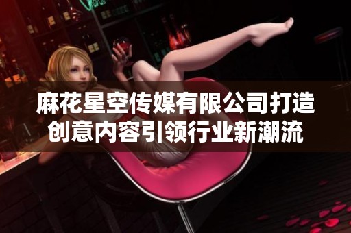 麻花星空传媒有限公司打造创意内容引领行业新潮流