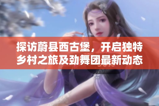 探访蔚县西古堡，开启独特乡村之旅及劲舞团最新动态分享