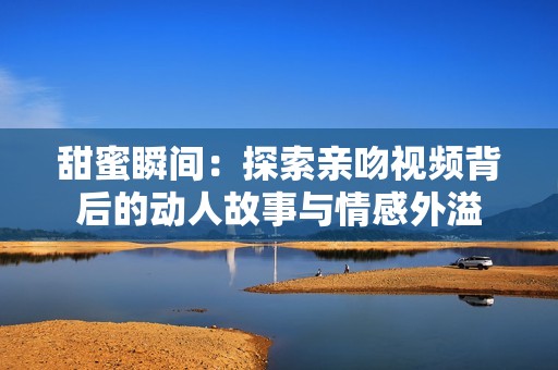 甜蜜瞬间：探索亲吻视频背后的动人故事与情感外溢
