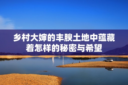 乡村大婶的丰腴土地中蕴藏着怎样的秘密与希望