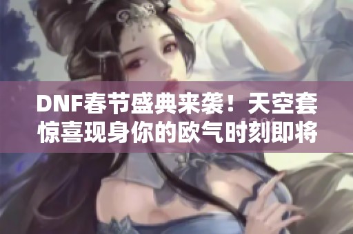 DNF春节盛典来袭！天空套惊喜现身你的欧气时刻即将开启