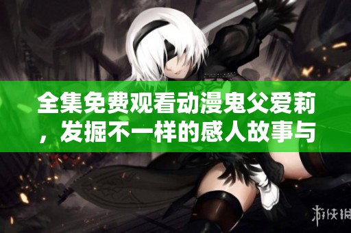 全集免费观看动漫鬼父爱莉，发掘不一样的感人故事与深情亲情