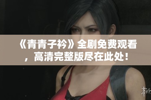 《青青子衿》全剧免费观看，高清完整版尽在此处！