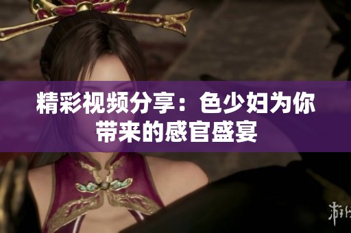精彩视频分享：色少妇为你带来的感官盛宴