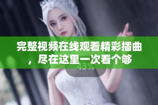 完整视频在线观看精彩插曲，尽在这里一次看个够
